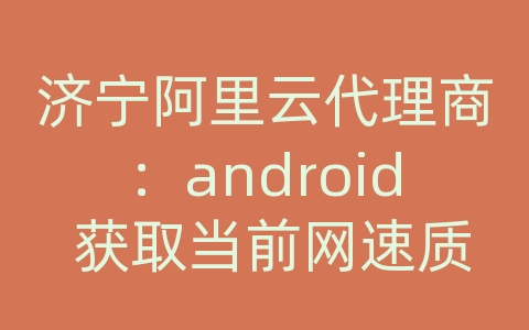 济宁阿里云代理商：android 获取当前网速质量调整网络请求