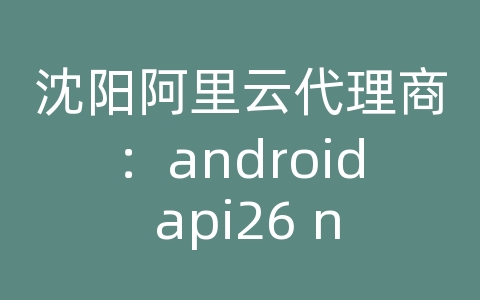 沈阳阿里云代理商：android api26 ndk