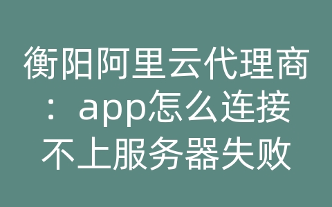 衡阳阿里云代理商：app怎么连接不上服务器失败