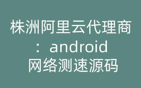 株洲阿里云代理商：android 网络测速源码