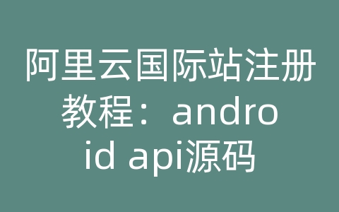 阿里云国际站注册教程：android api源码