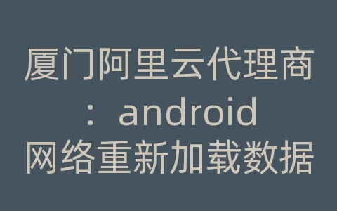 厦门阿里云代理商：android网络重新加载数据库