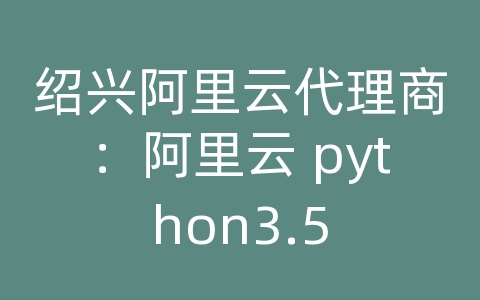 绍兴阿里云代理商：阿里云 python3.5