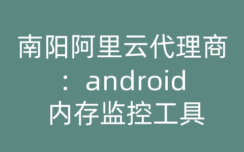 南阳阿里云代理商：android 内存监控工具