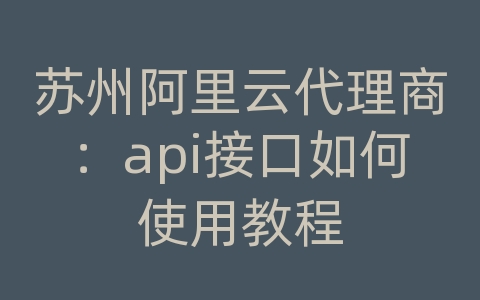 苏州阿里云代理商：api接口如何使用教程