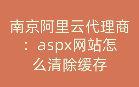 南京阿里云代理商：aspx网站怎么清除缓存