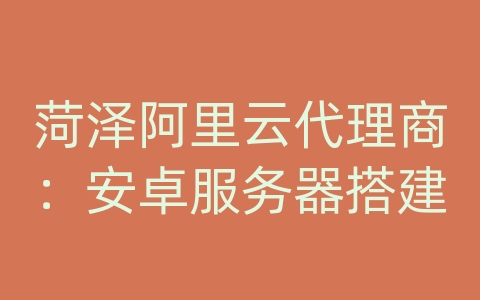 菏泽阿里云代理商：安卓服务器搭建