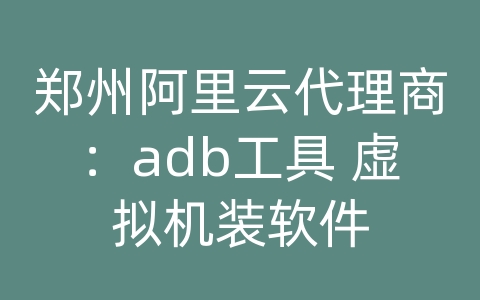 郑州阿里云代理商：adb工具 虚拟机装软件