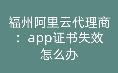 福州阿里云代理商：app证书失效怎么办