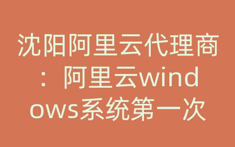 沈阳阿里云代理商：阿里云windows系统第一次如何登入