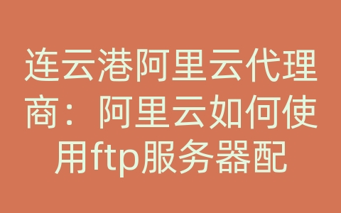 连云港阿里云代理商：阿里云如何使用ftp服务器配置