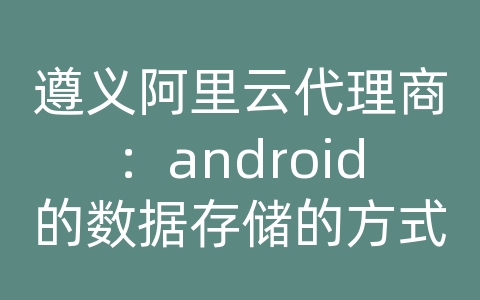 遵义阿里云代理商：android的数据存储的方式有哪些