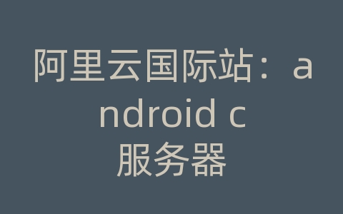 阿里云国际站：android c服务器