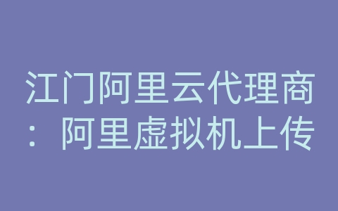 江门阿里云代理商：阿里虚拟机上传