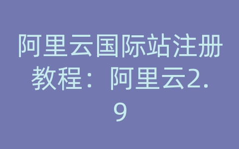 阿里云国际站注册教程：阿里云2.9