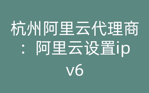 杭州阿里云代理商：阿里云设置ipv6