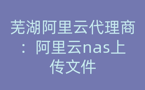 芜湖阿里云代理商：阿里云nas上传文件