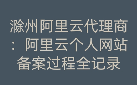 滁州阿里云代理商：阿里云个人网站备案过程全记录