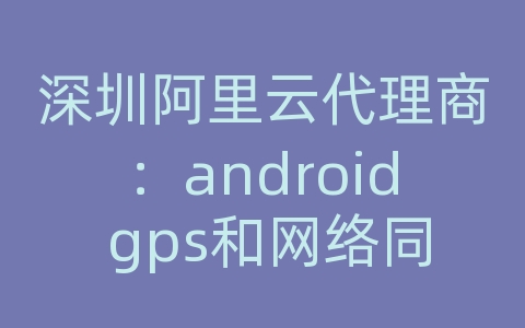 深圳阿里云代理商：android gps和网络同时定位