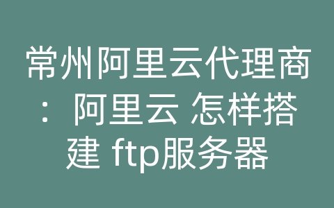 常州阿里云代理商：阿里云 怎样搭建 ftp服务器配置