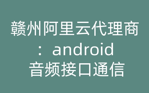 赣州阿里云代理商：android 音频接口通信