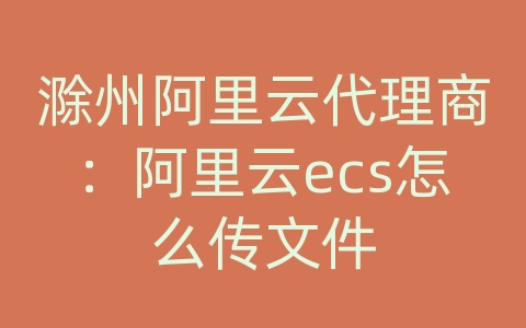 滁州阿里云代理商：阿里云ecs怎么传文件