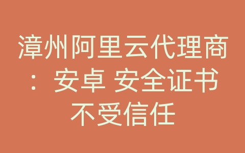 漳州阿里云代理商：安卓 安全证书不受信任