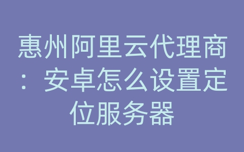 惠州阿里云代理商：安卓怎么设置定位服务器