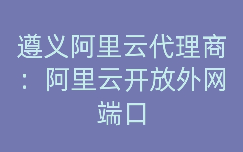 遵义阿里云代理商：阿里云开放外网端口