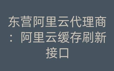 东营阿里云代理商：阿里云缓存刷新接口