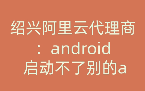 绍兴阿里云代理商：android 启动不了别的app的服务器