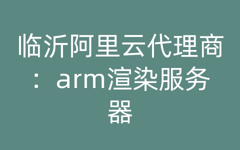 临沂阿里云代理商：arm渲染服务器