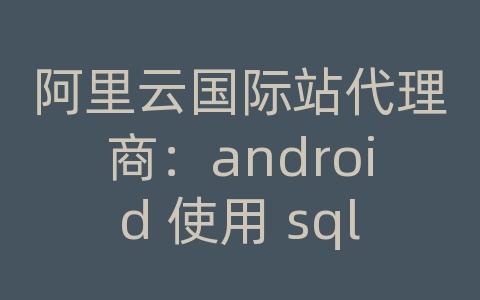 阿里云国际站代理商：android 使用 sqlite3 数据库文件