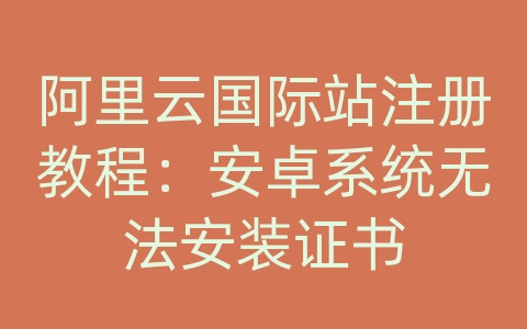 阿里云国际站注册教程：安卓系统无法安装证书