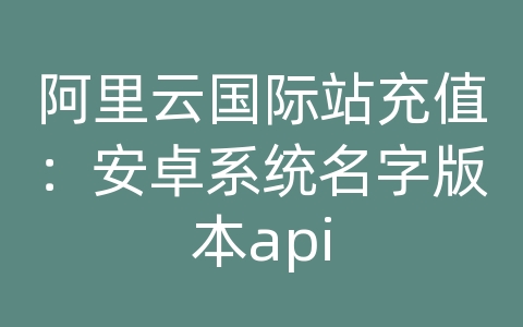 阿里云国际站充值：安卓系统名字版本api