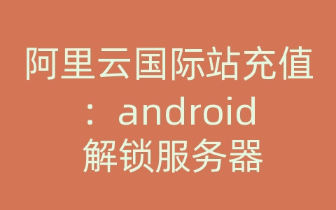 阿里云国际站充值：android 解锁服务器