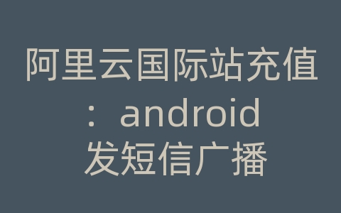 阿里云国际站充值：android 发短信广播