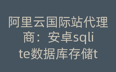 阿里云国际站代理商：安卓sqlite数据库存储token