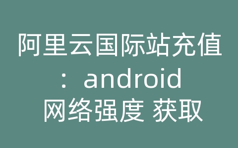 阿里云国际站充值：android 网络强度 获取