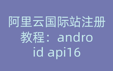 阿里云国际站注册教程：android api16源码