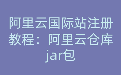 阿里云国际站注册教程：阿里云仓库jar包