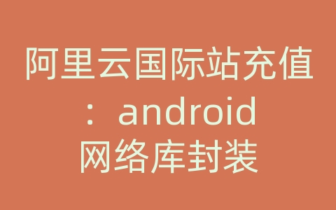 阿里云国际站充值：android网络库封装