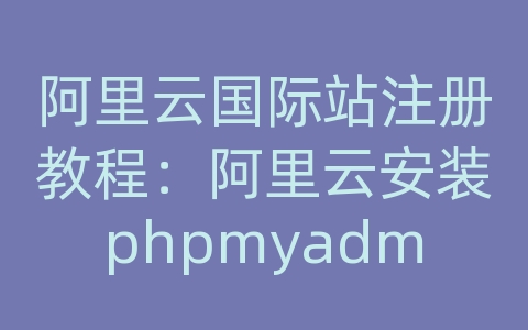 阿里云国际站注册教程：阿里云安装phpmyadmin