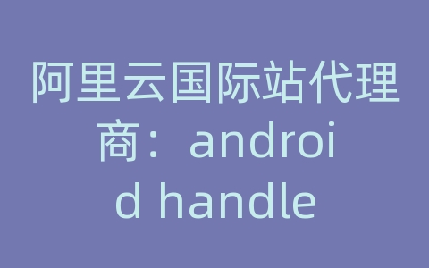 阿里云国际站代理商：android handler 通信