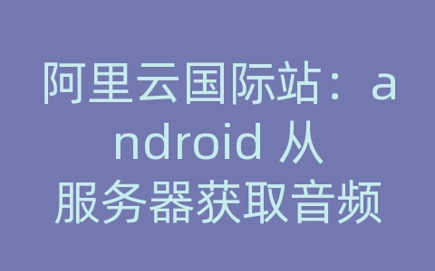 阿里云国际站：android 从服务器获取音频