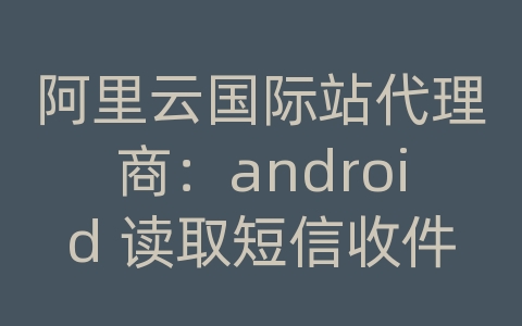 阿里云国际站代理商：android 读取短信收件人地址