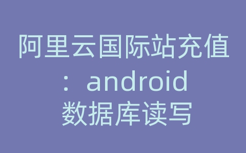 阿里云国际站充值：android 数据库读写