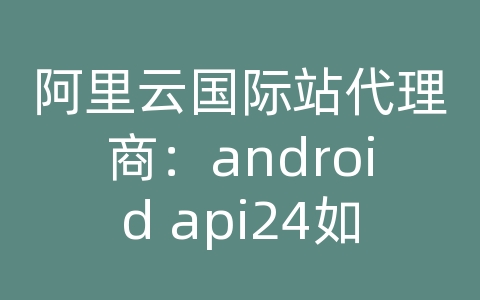 阿里云国际站代理商：android api24如何使用uri