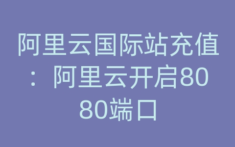 阿里云国际站充值：阿里云开启8080端口