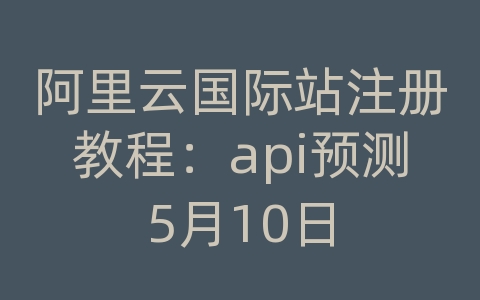 阿里云国际站注册教程：api预测5月10日